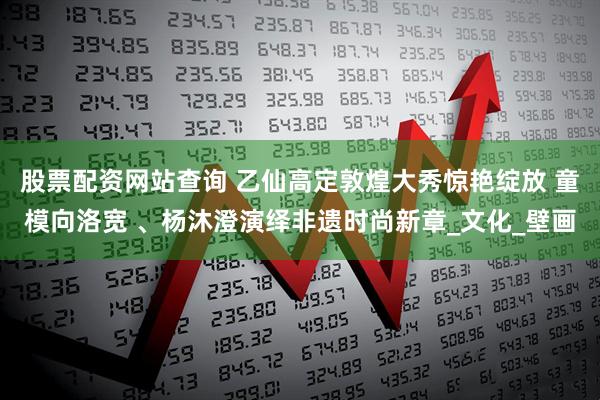 股票配资网站查询 乙仙高定敦煌大秀惊艳绽放 童模向洛宽 、杨沐澄演绎非遗时尚新章_文化_壁画
