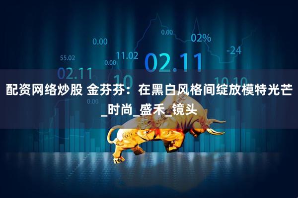 配资网络炒股 金芬芬：在黑白风格间绽放模特光芒_时尚_盛禾_镜头