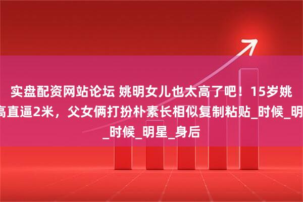 实盘配资网站论坛 姚明女儿也太高了吧！15岁姚沁蕾身高直逼2米，父女俩打扮朴素长相似复制粘贴_时候_明星_身后