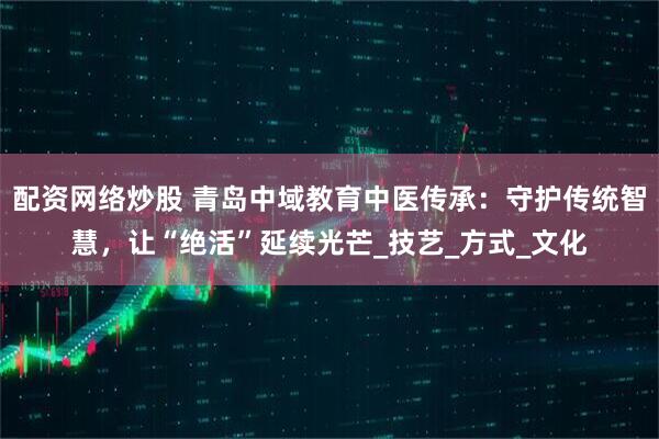 配资网络炒股 青岛中域教育中医传承：守护传统智慧，让“绝活”延续光芒_技艺_方式_文化