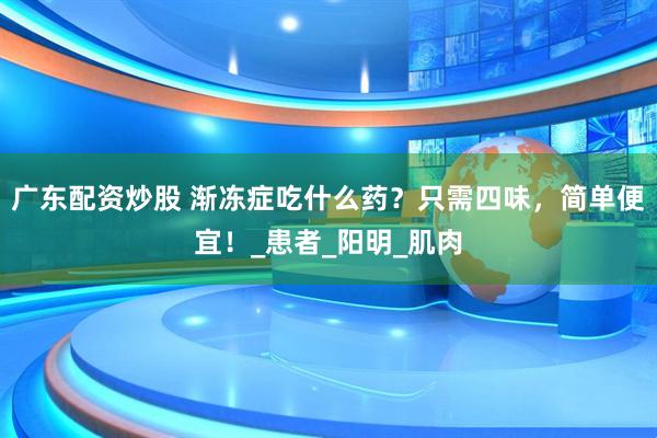 广东配资炒股 渐冻症吃什么药？只需四味，简单便宜！_患者_阳明_肌肉