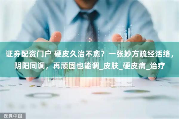 证券配资门户 硬皮久治不愈？一张妙方疏经活络，阴阳同调，再顽固也能调_皮肤_硬皮病_治疗