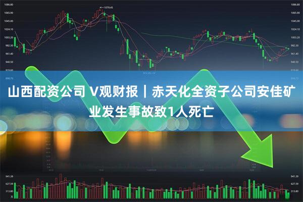 山西配资公司 V观财报｜赤天化全资子公司安佳矿业发生事故致1人死亡