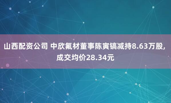 山西配资公司 中欣氟材董事陈寅镐减持8.63万股, 成交均价28.34元