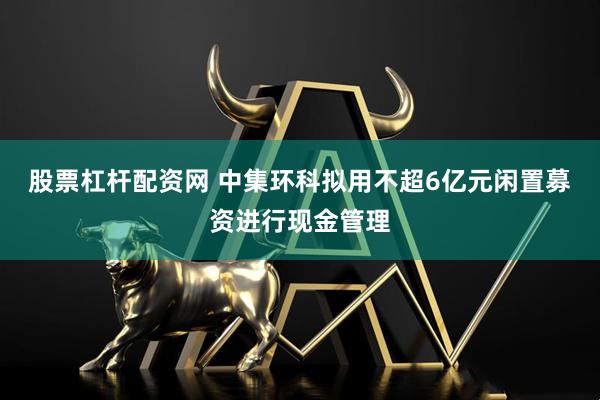 股票杠杆配资网 中集环科拟用不超6亿元闲置募资进行现金管理