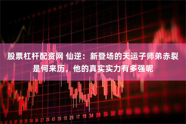 股票杠杆配资网 仙逆：新登场的天运子师弟赤裂是何来历，他的真实实力有多强呢
