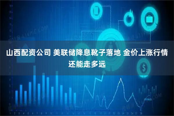 山西配资公司 美联储降息靴子落地 金价上涨行情还能走多远