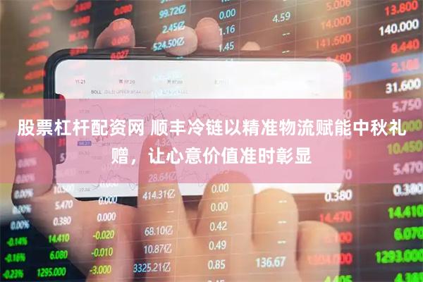 股票杠杆配资网 顺丰冷链以精准物流赋能中秋礼赠，让心意价值准时彰显