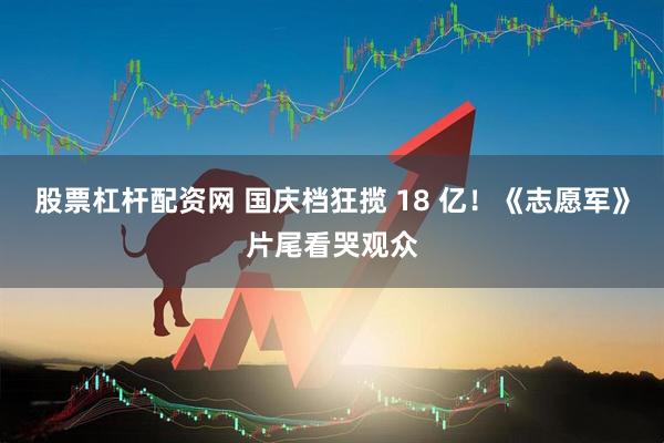 股票杠杆配资网 国庆档狂揽 18 亿！《志愿军》片尾看哭观众
