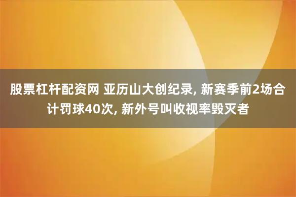 股票杠杆配资网 亚历山大创纪录, 新赛季前2场合计罚球40次, 新外号叫收视率毁灭者